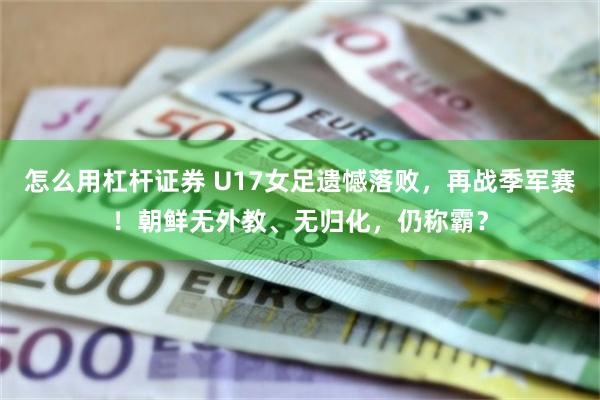 怎么用杠杆证券 U17女足遗憾落败，再战季军赛！朝鲜无外教、无归化，仍称霸？