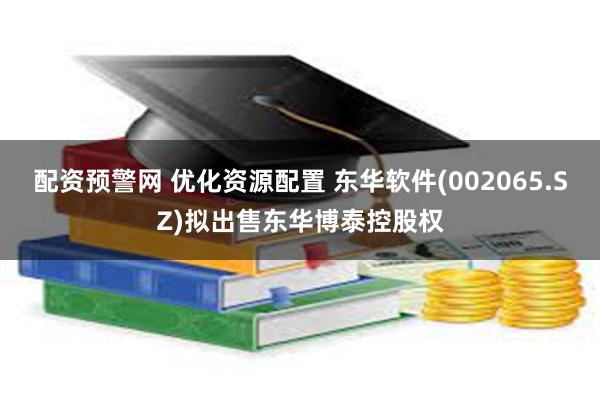 配资预警网 优化资源配置 东华软件(002065.SZ)拟出售东华博泰控股权