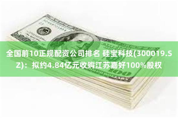 全国前10正规配资公司排名 硅宝科技(300019.SZ)：拟约4.84亿元收购江苏嘉好100%股权