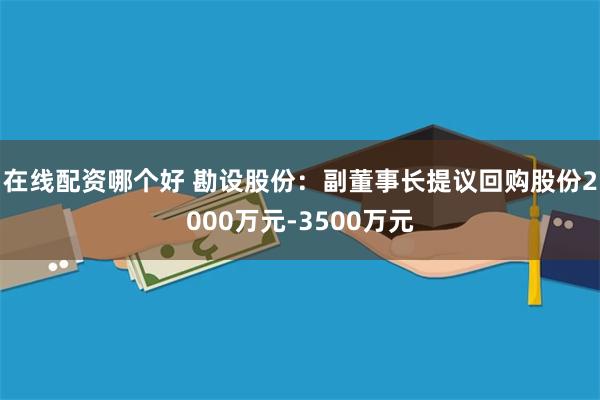 在线配资哪个好 勘设股份：副董事长提议回购股份2000万元-3500万元