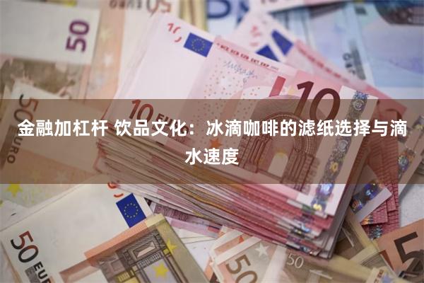 金融加杠杆 饮品文化：冰滴咖啡的滤纸选择与滴水速度