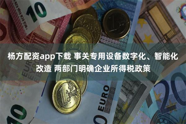 杨方配资app下载 事关专用设备数字化、智能化改造 两部门明确企业所得税政策