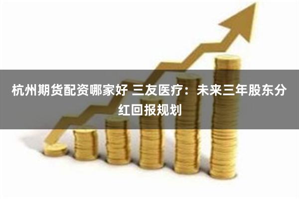 杭州期货配资哪家好 三友医疗：未来三年股东分红回报规划