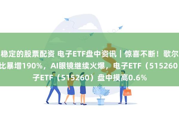 稳定的股票配资 电子ETF盘中资讯｜惊喜不断！歌尔股份归母净利同比暴增190%，AI眼镜继续火爆，电子ETF（515260）盘中摸高0.6%