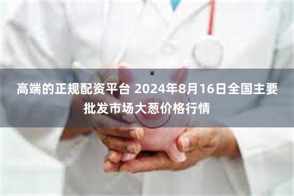 高端的正规配资平台 2024年8月16日全国主要批发市场大葱价格行情