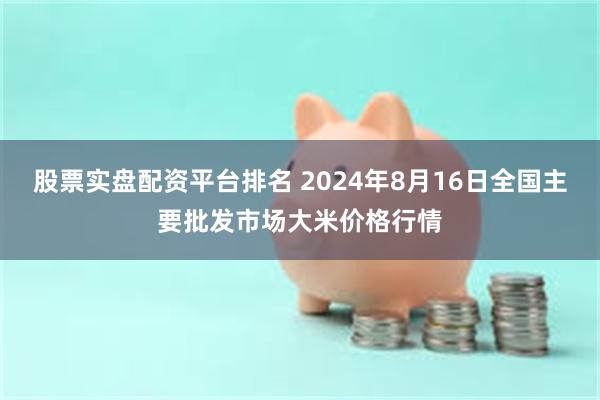 股票实盘配资平台排名 2024年8月16日全国主要批发市场大米价格行情