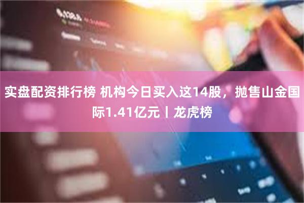 实盘配资排行榜 机构今日买入这14股，抛售山金国际1.41亿元丨龙虎榜