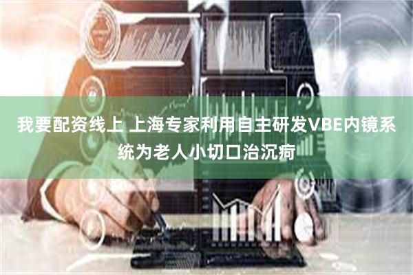 我要配资线上 上海专家利用自主研发VBE内镜系统为老人小切口治沉疴