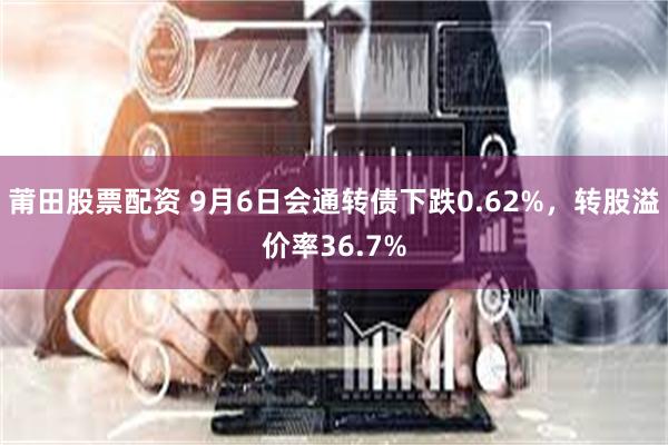 莆田股票配资 9月6日会通转债下跌0.62%，转股溢价率36.7%