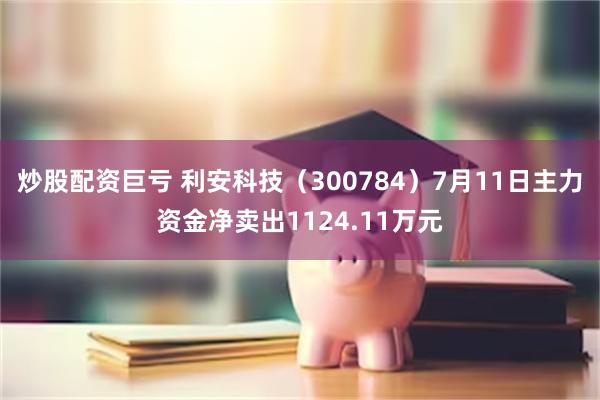 炒股配资巨亏 利安科技（300784）7月11日主力资金净卖出1124.11万元