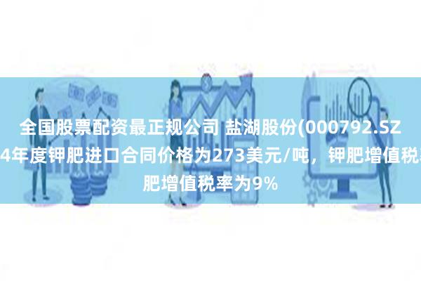 全国股票配资最正规公司 盐湖股份(000792.SZ)：2024年度钾肥进口合同价格为273美元/吨，钾肥增值税率为9%