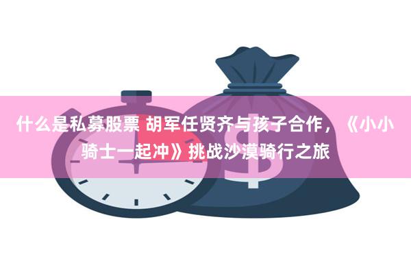 什么是私募股票 胡军任贤齐与孩子合作，《小小骑士一起冲》挑战沙漠骑行之旅