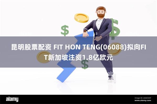 昆明股票配资 FIT HON TENG(06088)拟向FIT新加坡注资1.8亿欧元