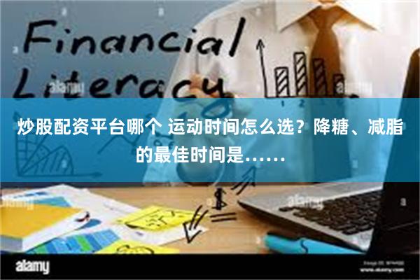 炒股配资平台哪个 运动时间怎么选？降糖、减脂的最佳时间是……