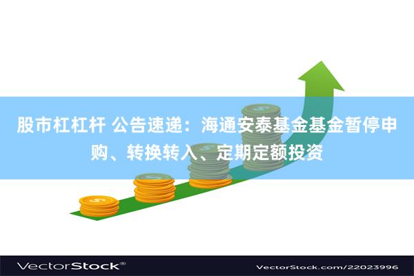 股市杠杠杆 公告速递：海通安泰基金基金暂停申购、转换转入、定期定额投资