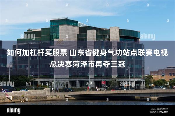 如何加杠杆买股票 山东省健身气功站点联赛电视总决赛菏泽市再夺三冠