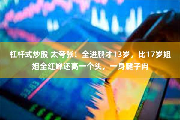 杠杆式炒股 太夸张！全进鹏才13岁，比17岁姐姐全红婵还高一个头，一身腱子肉