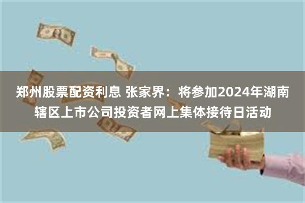 郑州股票配资利息 张家界：将参加2024年湖南辖区上市公司投资者网上集体接待日活动