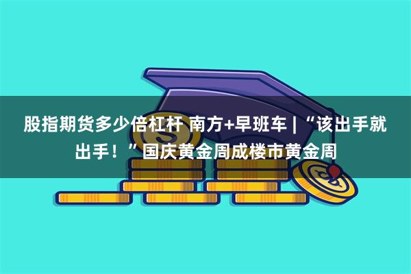 股指期货多少倍杠杆 南方+早班车 | “该出手就出手！”国庆黄金周成楼市黄金周