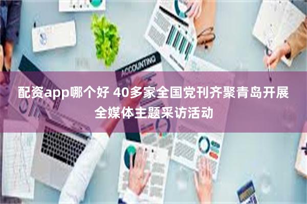 配资app哪个好 40多家全国党刊齐聚青岛开展全媒体主题采访活动