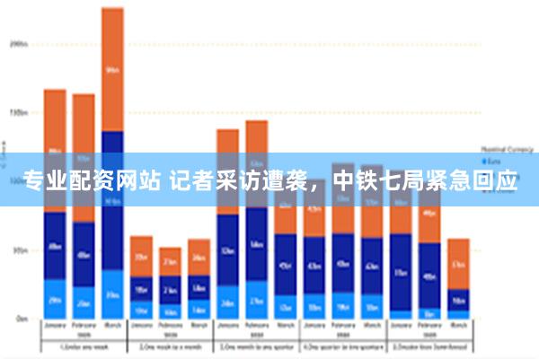 专业配资网站 记者采访遭袭，中铁七局紧急回应