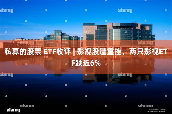 私募的股票 ETF收评 | 影视股遭重挫，两只影视ETF跌近6%