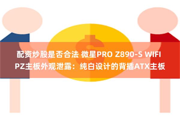 配资炒股是否合法 微星PRO Z890-S WIFI PZ主板外观泄露：纯白设计的背插ATX主板