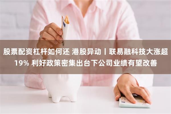 股票配资杠杆如何还 港股异动丨联易融科技大涨超19% 利好政策密集出台下公司业绩有望改善