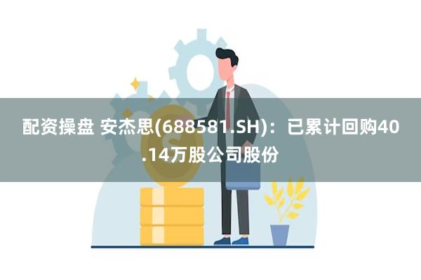 配资操盘 安杰思(688581.SH)：已累计回购40.14万股公司股份