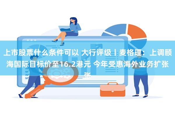 上市股票什么条件可以 大行评级丨麦格理：上调颐海国际目标价至16.2港元 今年受惠海外业务扩张