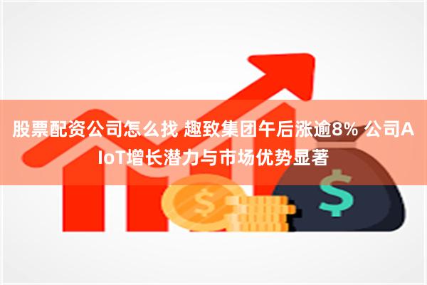 股票配资公司怎么找 趣致集团午后涨逾8% 公司AIoT增长潜力与市场优势显著