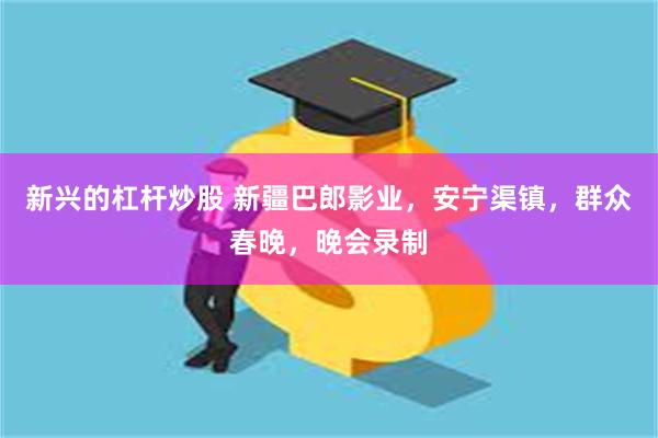 新兴的杠杆炒股 新疆巴郎影业，安宁渠镇，群众春晚，晚会录制