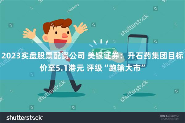 2023实盘股票配资公司 美银证券：升石药集团目标价至5.1港元 评级“跑输大市”
