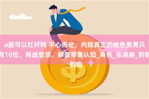 a股可以杠杆吗 平心而论，内娱真正的绝色美男只有10位，肖战登顶，颠覆审美认知_角色_张凌赫_昀锐