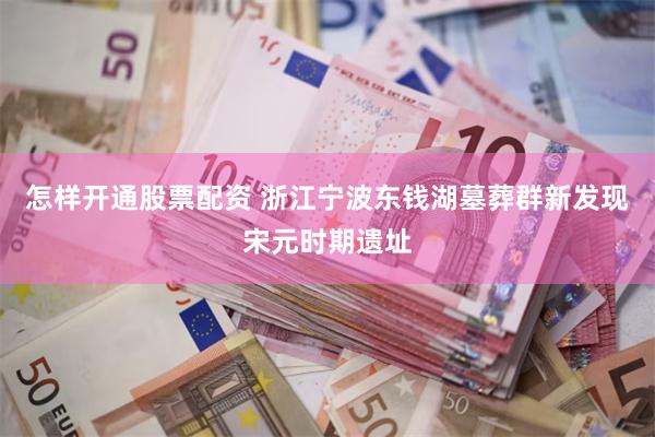 怎样开通股票配资 浙江宁波东钱湖墓葬群新发现宋元时期遗址
