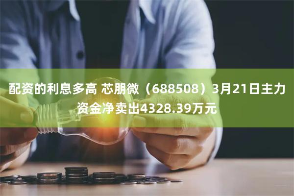 配资的利息多高 芯朋微（688508）3月21日主力资金净卖出4328.39万元