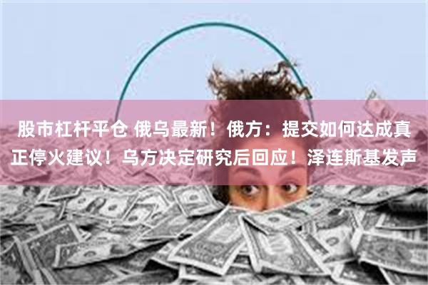 股市杠杆平仓 俄乌最新！俄方：提交如何达成真正停火建议！乌方决定研究后回应！泽连斯基发声
