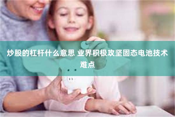 炒股的杠杆什么意思 业界积极攻坚固态电池技术难点