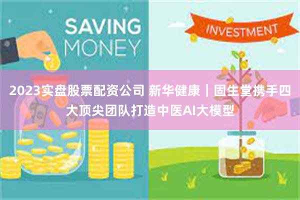 2023实盘股票配资公司 新华健康｜固生堂携手四大顶尖团队打造中医AI大模型