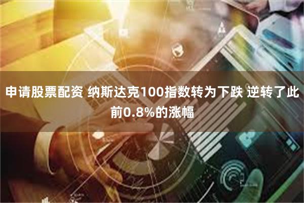 申请股票配资 纳斯达克100指数转为下跌 逆转了此前0.8%的涨幅