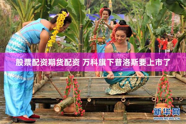 股票配资期货配资 万科旗下普洛斯要上市了