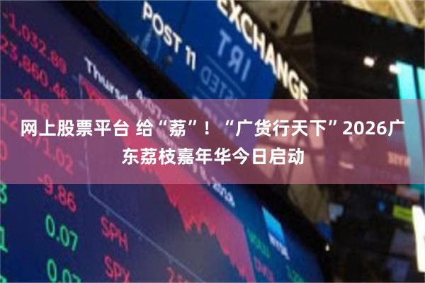 网上股票平台 给“荔”！“广货行天下”2026广东荔枝嘉年华今日启动
