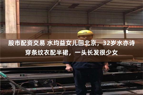 股市配资交易 水均益女儿回北京，32岁水亦诗穿条纹衣配半裙，一头长发很少女