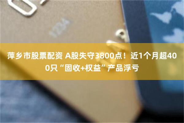 萍乡市股票配资 A股失守3800点！近1个月超400只“固收+权益”产品浮亏