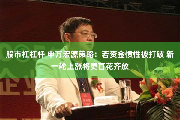 股市杠杠杆 申万宏源策略：若资金惯性被打破 新一轮上涨将更百花齐放