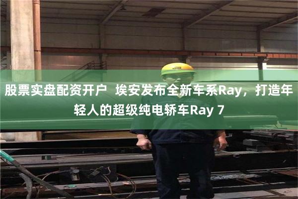 股票实盘配资开户  埃安发布全新车系Ray，打造年轻人的超级纯电轿车Ray 7