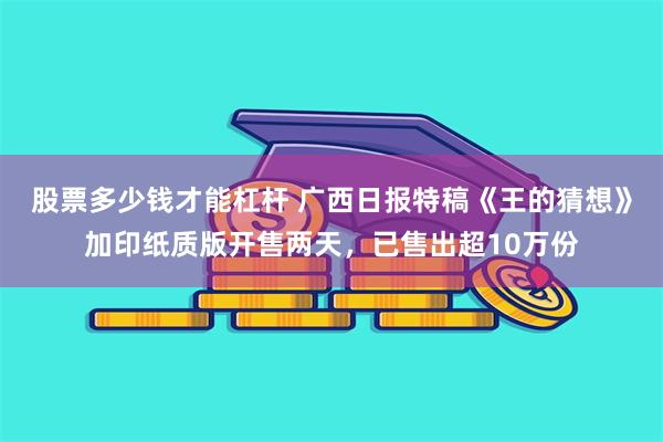 股票多少钱才能杠杆 广西日报特稿《王的猜想》加印纸质版开售两天，已售出超10万份