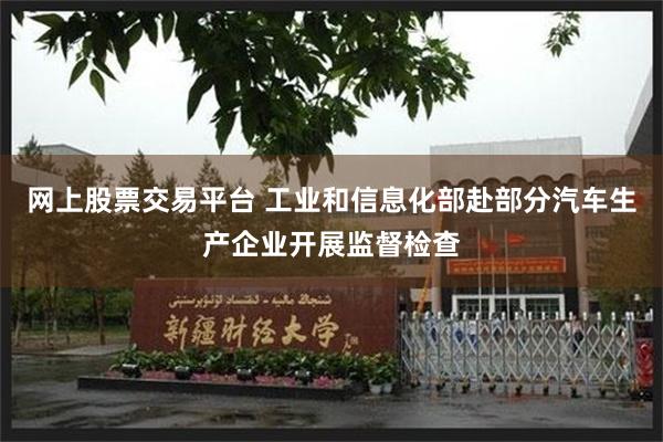网上股票交易平台 工业和信息化部赴部分汽车生产企业开展监督检查