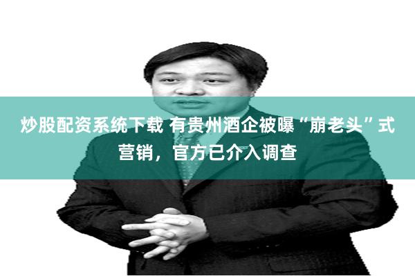 炒股配资系统下载 有贵州酒企被曝“崩老头”式营销，官方已介入调查