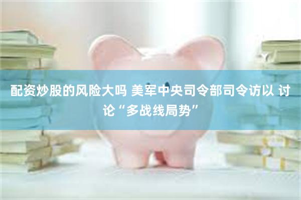配资炒股的风险大吗 美军中央司令部司令访以 讨论“多战线局势”